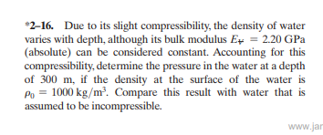 *2-16. Due to its slight compressibility, the density of water
varies with depth, although its bulk modulus Eş = 2.20 GPa
(absolute) can be considered constant. Accounting for this
compressibility, determine the pressure in the water at a depth
of 300 m, if the density at the surface of the water is
Po = 1000 kg/m. Compare this result with water that is
assumed to be incompressible.
www.jar
