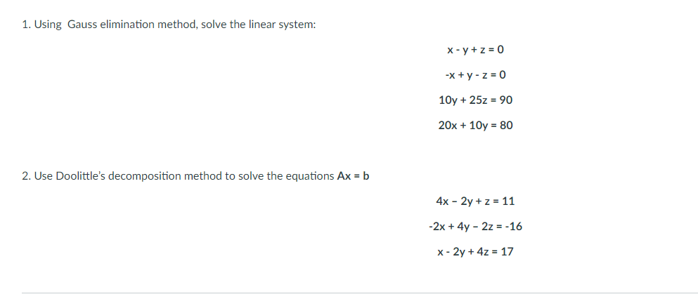 1. Using Gauss elimination method, solve the linear system:
x - y +z = 0
-х +у-z30
10y + 25z = 90
20x + 10y = 80
2. Use Doolittle's decomposition method to solve the equations Ax = b
4x - 2y + z = 11
-2x + 4y - 2z = -16
x - 2y + 4z = 17
