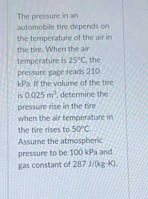 The pressure in an
automobile tire depends on
the temperature of the air in
the tire. When the air
temperature is 25°C, the
pressure gage reads 210
kPa. If the volume of the tire
is 0.025 m³, determine the
pressure rise in the tire
when the air temperature in
the tire rises to 50°C.
Assume the atmospheric
pressure to be 100 kPa and
gas constant of 287 J/(kg-K).
