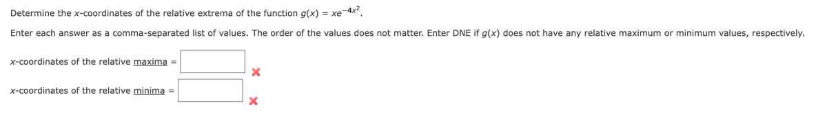 Determine the x-coordinates of the relative extrema of the function g(x) = xe-4x².
Enter each answer as a comma-separated list of values. The order of the values does not matter. Enter DNE if g(x) does not have any relative maximum or minimum values, respectively.
x-coordinates of the relative maxima
x-coordinates of the relative minima
X