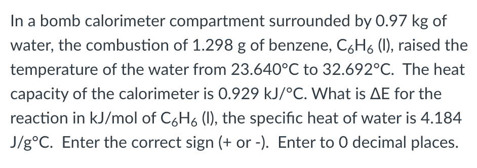 In a bomb calorimeter compartment surrounded by 0.97 kg of
water, the combustion of 1.298 g of benzene, C6H6 (l), raised the
temperature of the water from 23.640°C to 32.692°C. The heat
capacity of the calorimeter is 0.929 kJ/°C. What is AE for the
reaction in kJ/mol of C6H6 (I), the specific heat of water is 4.184
J/gᵒC. Enter the correct sign (+ or -). Enter to O decimal places.