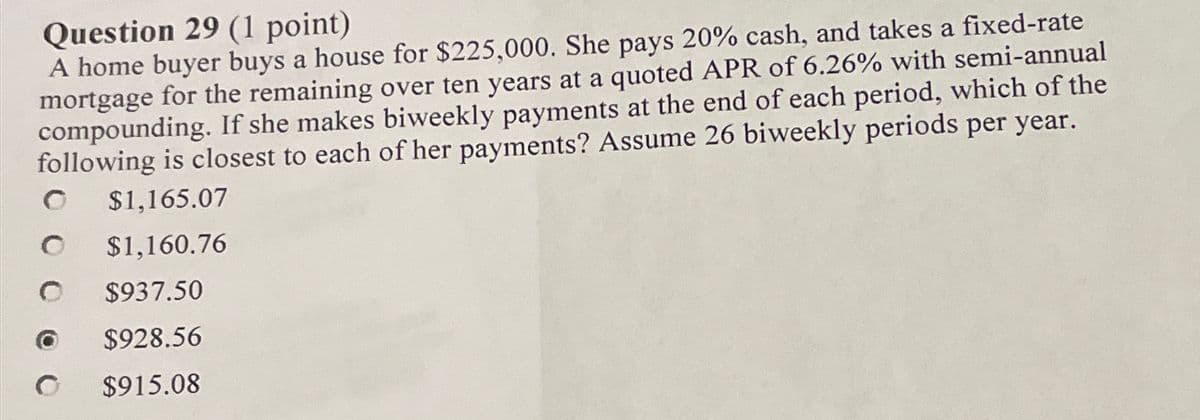 Question 29 (1 point)
A home buyer buys a house for $225,000. She pays 20% cash, and takes a fixed-rate
mortgage for the remaining over ten years at a quoted APR of 6.26% with semi-annual
compounding. If she makes biweekly payments at the end of each period, which of the
following is closest to each of her payments? Assume 26 biweekly periods per year.
$1,165.07
$1,160.76
$937.50
$928.56
$915.08
O
O