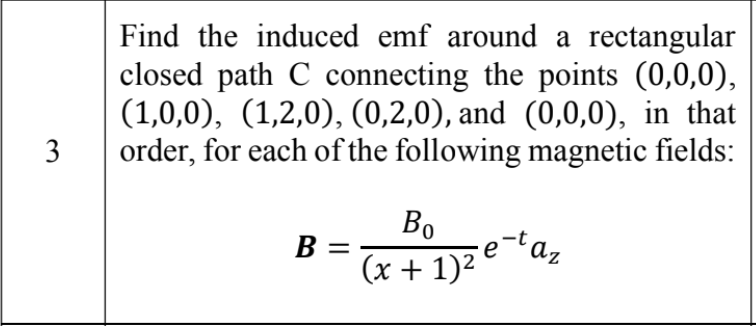 Find the induced emf around a rectangular
closed path C connecting the points (0,0,0),
(1,0,0), (1,2,0), (0,2,0), and (0,0,0), in that
order, for each of the following magnetic fields:
Bo
B =
az
(x + 1)²
3.
