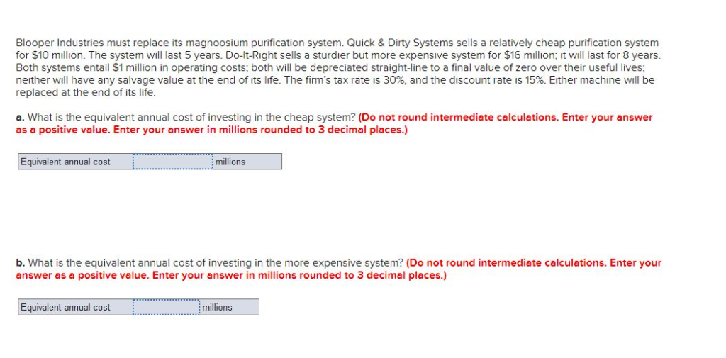 Blooper Industries must replace its magnoosium purification system. Quick & Dirty Systems sells a relatively cheap purification system
for $10 million. The system will last 5 years. Do-It-Right sells a sturdier but more expensive system for $16 million; it will last for 8 years.
Both systems entail $1 million in operating costs; both will be depreciated straight-line to a final value of zero over their useful lives;
neither will have any salvage value at the end of its life. The firm's tax rate is 30%, and the discount rate is 15%. Either machine will be
replaced at the end of its life.
a. What is the equivalent annual cost of investing in the cheap system? (Do not round intermediate calculations. Enter your answer
as a positive value. Enter your answer in millions rounded to 3 decimal places.)
Equivalent annual cost
millions
b. What is the equivalent annual cost of investing in the more expensive system? (Do not round intermediate calculations. Enter your
answer as a positive value. Enter your answer in millions rounded to 3 decimal places.)
Equivalent annual cost
millions