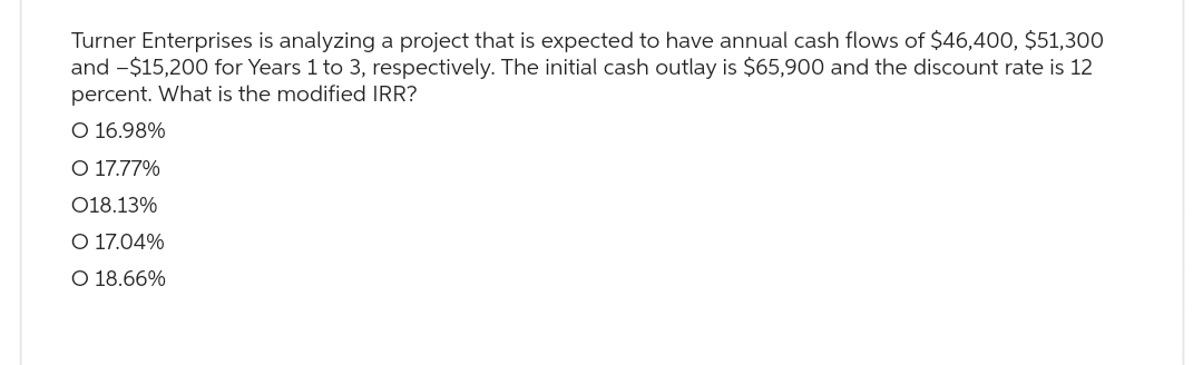 Turner Enterprises is analyzing a project that is expected to have annual cash flows of $46,400, $51,300
and -$15,200 for Years 1 to 3, respectively. The initial cash outlay is $65,900 and the discount rate is 12
percent. What is the modified IRR?
O 16.98%
O 17.77%
018.13%
O 17.04%
O 18.66%