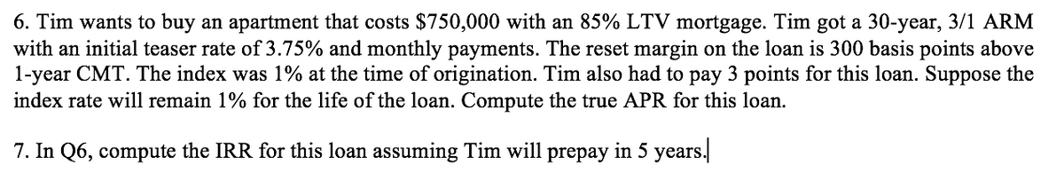 6. Tim wants to buy an apartment that costs $750,000 with an 85% LTV mortgage. Tim got a 30-year, 3/1 ARM
with an initial teaser rate of 3.75% and monthly payments. The reset margin on the loan is 300 basis points above
1-year CMT. The index was 1% at the time of origination. Tim also had to pay 3 points for this loan. Suppose the
index rate will remain 1% for the life of the loan. Compute the true APR for this loan.
7. In Q6, compute the IRR for this loan assuming Tim will prepay in 5 years.|