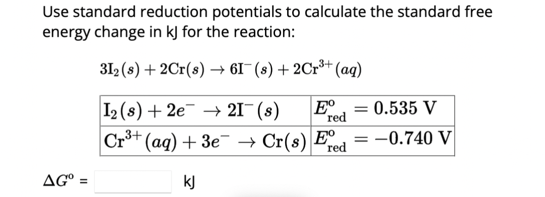 Use standard reduction potentials to calculate the standard free
energy change in kJ for the reaction:
31₂ (s) + 2Cr(s) → 61¯(s) + 2Cr³+ (aq)
I₂ (s) + 2e¯ → 21¯ (s)
Cr³+
r³+ (aq) + 3e¯ → Cr(s) E
red
kJ
AGO =
Eº = = 0.535 V
red
=
-0.740 V