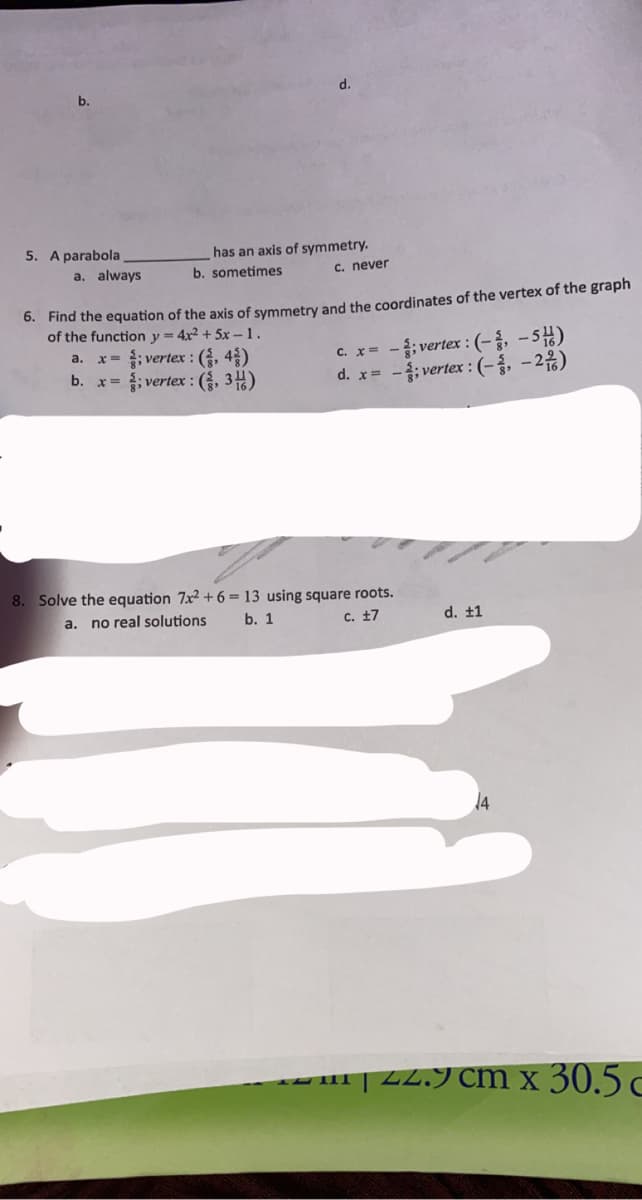 b.
5. A parabola
has an axis of symmetry.
b. sometimes
a. always
c. never
0. Find the equation of the axis of symmetry and the coordinates of the vertex of the graph
of the function y = 4x² + 5x –1.
x= ; vertex : (, 4)
x= ; vertex : (, 34)
C. x= -;vertex : (-, –5)
d. x= -; vertex :(-, -2%)
a.
b.
8. Solve the equation 7x² + 6 = 13 using square roots.
a. no real solutions
b. 1
C. 17
d. ±1
14
| 22.9 cm x 30.5 c
