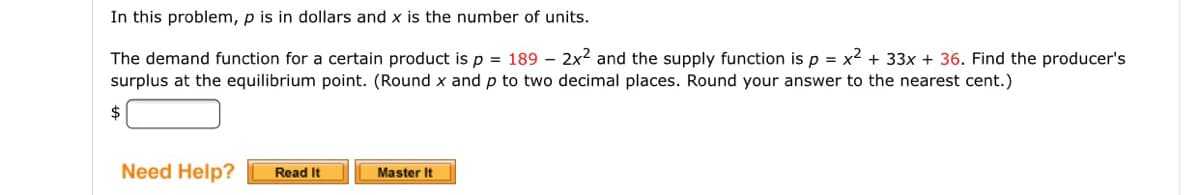 In this problem, p is in dollars and x is the number of units.
The demand function for a certain product is p = 189 – 2x2 and the supply function isp = x2 + 33x + 36. Find the producer's
surplus at the equilibrium point. (Round x and p to two decimal places. Round your answer to the nearest cent.)
$
Need Help?
Read It
Master It
