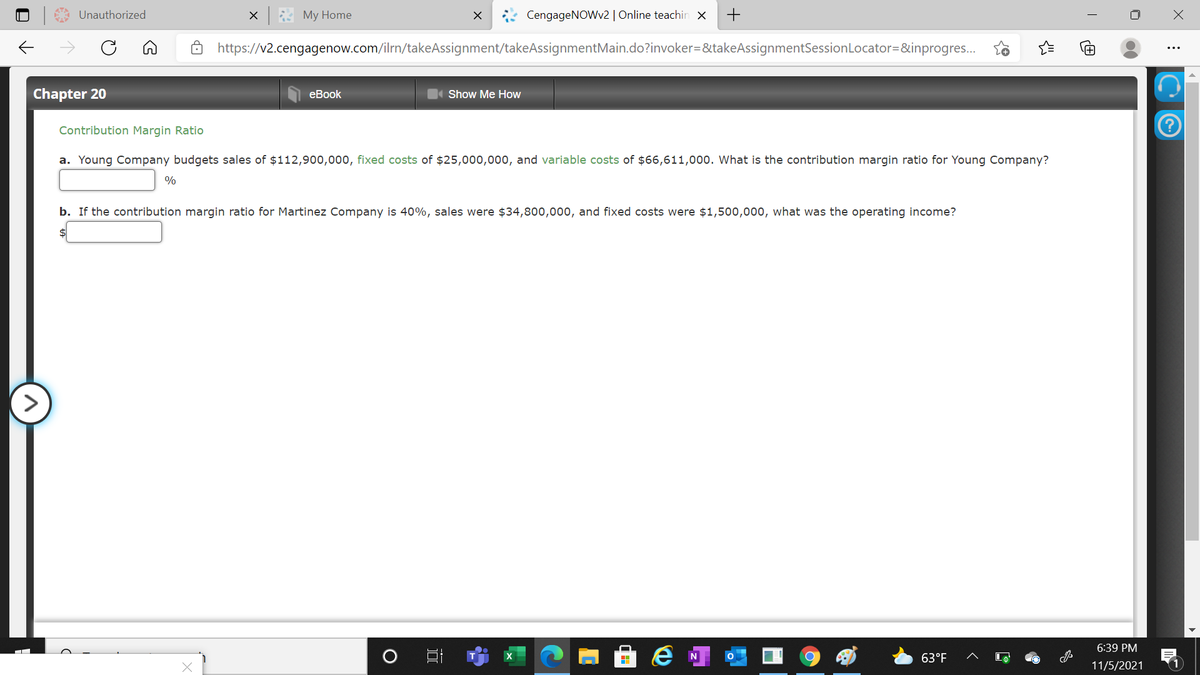 Unauthorized
My Home
CengageNOWv2 | Online teachin ×
+
https://v2.cengagenow.com/ilrn/takeAssignment/takeAssignmentMain.do?invoker=&takeAssignmentSessionLocator=&inprogres.
Chapter 20
еBook
Show Me How
Contribution Margin Ratio
a. Young Company budgets sales of $112,900,000, fixed costs of $25,000,000, and variable costs of $66,611,000. What is the contribution margin ratio for Young Company?
%
b. If the contribution margin ratio for Martinez Company is 40%, sales were $34,800,000, and fixed costs were $1,500,000, what was the operating income?
$4
6:39 PM
63°F
11/5/2021
