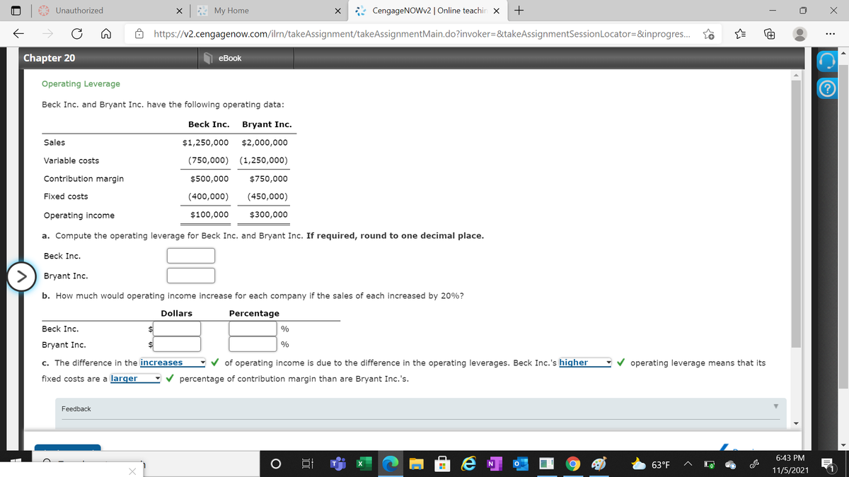 Unauthorized
My Home
CengageNOWv2| Online teachin x
+
->
https://v2.cengagenow.com/ilrn/takeAssignment/takeAssignmentMain.do?invoker=&takeAssignmentSessionLocator=&inprogres.
Chapter 20
еВook
Operating Leverage
Beck Inc. and Bryant Inc. have the following operating data:
Beck Inc.
Bryant Inc.
Sales
$1,250,000
$2,000,000
Variable costs
(750,000)
(1,250,000)
Contribution margin
$500,000
$750,000
Fixed costs
(400,000)
(450,000)
Operating income
$100,000
$300,000
a. Compute the operating leverage for Beck Inc. and Bryant Inc. If required, round to one decimal place.
Beck Inc.
Bryant Inc.
b. How much would operating income increase for each company if the sales of each increased by 20%?
Dollars
Percentage
Beck Inc.
%
Bryant Inc.
%
c. The difference in the increases
of operating income is due to the difference in the operating leverages. Beck Inc.'s higher
operating leverage means that its
fixed costs are a larger
percentage of contribution margin than are Bryant Inc.'s.
Feedback
6:43 PM
63°F
11/5/2021
