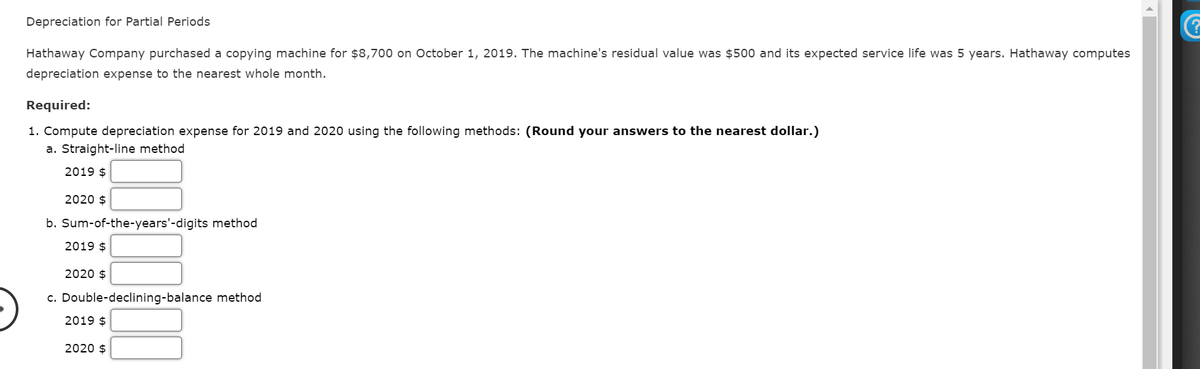 Depreciation for Partial Periods
Hathaway Company purchased a copying machine for $8,700 on October 1, 2019. The machine's residual value was $500 and its expected service life was 5 years. Hathaway computes
depreciation expense to the nearest whole month.
Required:
1. Compute depreciation expense for 2019 and 2020 using the following methods: (Round your answers to the nearest dollar.)
a. Straight-line method
2019 $
2020 $
b. Sum-of-the-years'-digits method
2019 $
2020 $
c. Double-declining-balance method
2019 $
2020 $
