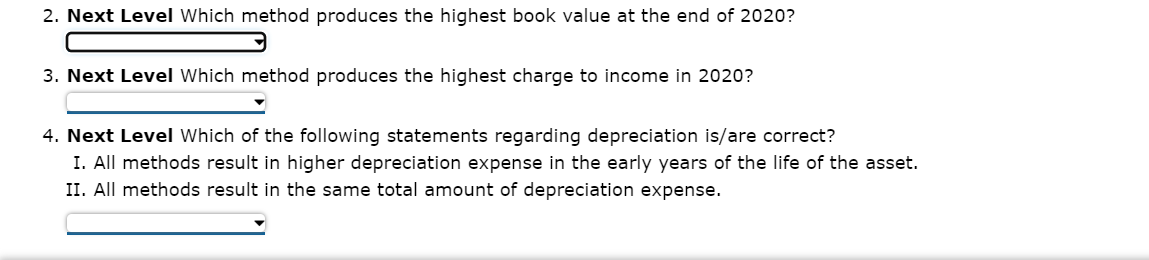 2. Next Level Which method produces the highest book value at the end of 2020?
3. Next Level Which method produces the highest charge to income in 2020?
4. Next Level Which of the following statements regarding depreciation is/are correct?
I. All methods result in higher depreciation expense in the early years of the life of the asset.
II. All methods result in the same total amount of depreciation expense.
