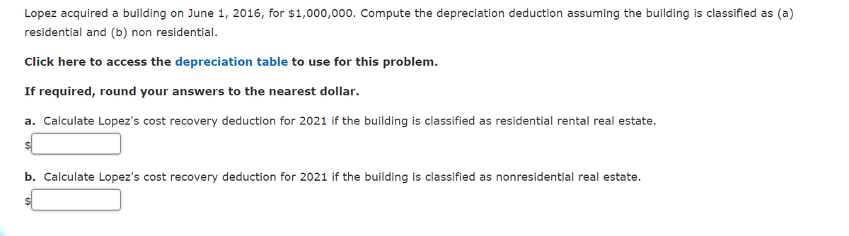 Lopez acquired a building on June 1, 2016, for $1,000,000. Compute the depreciation deduction assuming the building is classified as (a)
residential and (b) non residential.
Click here to access the depreciation table to use for this problem.
If required, round your answers to the nearest dollar.
a. Calculate Lopez's cost recovery deduction for 2021 if the building is classified as residential rental real estate.
$4
b. Calculate Lopez's cost recovery deduction for 2021 if the building is classified as nonresidential real estate.
