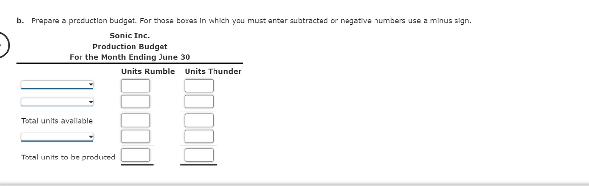 b. Prepare a production budget. For those boxes in which you must enter subtracted or negative numbers use a minus sign.
Sonic Inc.
Production Budget
For the Month Ending June 30
Units Rumble
Units Thunder
Total units available
Total units to be produced
