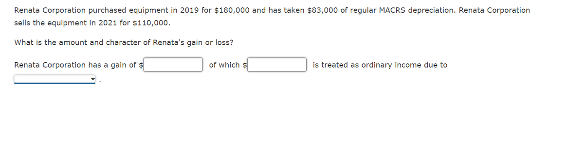 Renata Corporation purchased equipment in 2019 for $180,000 and has taken $83,000 of regular MACRS depreciation. Renata Corporation
sells the equipment in 2021 for $110,000.
What is the amount and character of Renata's gain or loss?
Renata Corporation has a gain of $
of which $
is treated as ordinary income due to
