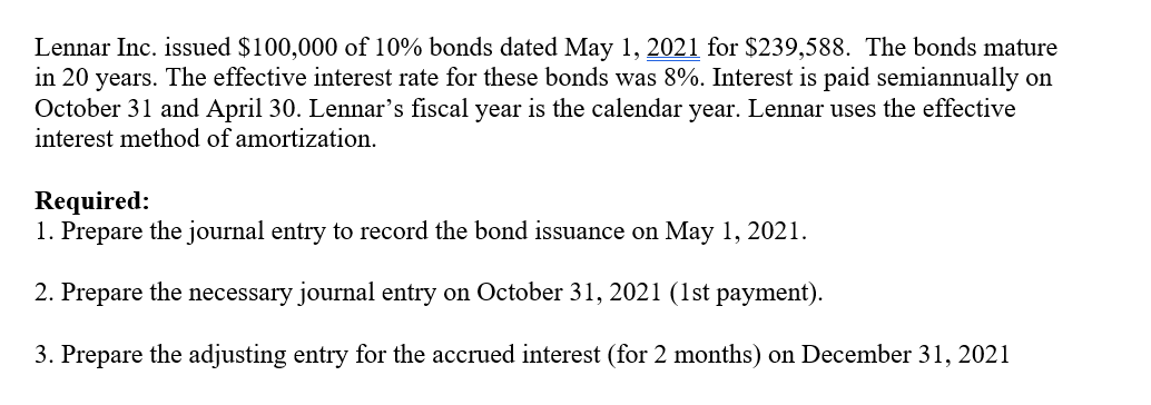 Lennar Inc. issued $100,000 of 10% bonds dated May 1, 2021 for $239,588. The bonds mature
in 20 years. The effective interest rate for these bonds was 8%. Interest is paid semiannually on
October 31 and April 30. Lennar's fiscal year is the calendar year. Lennar uses the effective
interest method of amortization.
Required:
1. Prepare the journal entry to record the bond issuance on May 1, 2021.
2. Prepare the necessary journal entry on October 31, 2021 (1st payment).
3. Prepare the adjusting entry for the accrued interest (for 2 months) on December 31, 2021