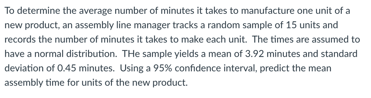 To determine the average number of minutes it takes to manufacture one unit of a
new product, an assembly line manager tracks a random sample of 15 units and
records the number of minutes it takes to make each unit. The times are assumed to
have a normal distribution. THe sample yields a mean of 3.92 minutes and standard
deviation of 0.45 minutes. Using a 95% confidence interval, predict the mean
assembly time for units of the new product.
