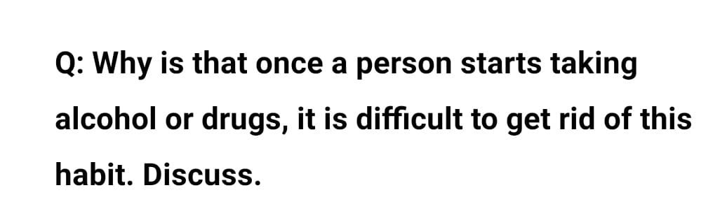 Q: Why is that once a person starts taking
alcohol or drugs, it is difficult to get rid of this
habit. Discuss.
