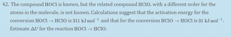 42. The compound HOC1 is known, but the related compound HCIO, with a different order for the
atoms in the molecule, is not known. Calculations suggest that the activation energy for the
conversion HOCI → HC10 is 311 kJ mol¬1 and that for the conversion HCIO → HOCI is 31 kJ mol¬1.
Estimate AU for the reaction HOCI → HC1O.
