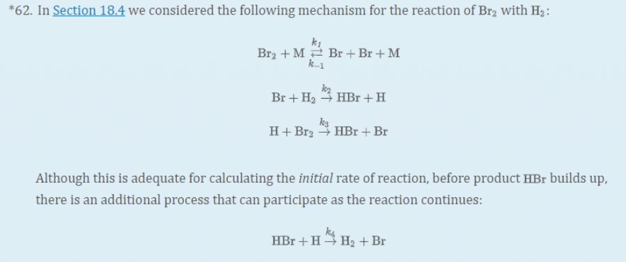 *62. In Section 18.4 we considered the following mechanism for the reaction of Br2 with H2:
Br2 + M2 Br +Br + M
k-1
k2
Br + H2 3 HBr +H
H+ Br2 4 HBr +Br
Although this is adequate for calculating the initial rate of reaction, before product HBr builds up,
there is an additional process that can participate as the reaction continues:
k4
HBr +H H2 + Br
