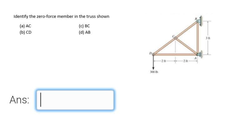 Identify the zero-force member in the truss shown
(a) AC
(b) CD
(c) BC
(d) AB
3 ft
300 Ib
Ans:
