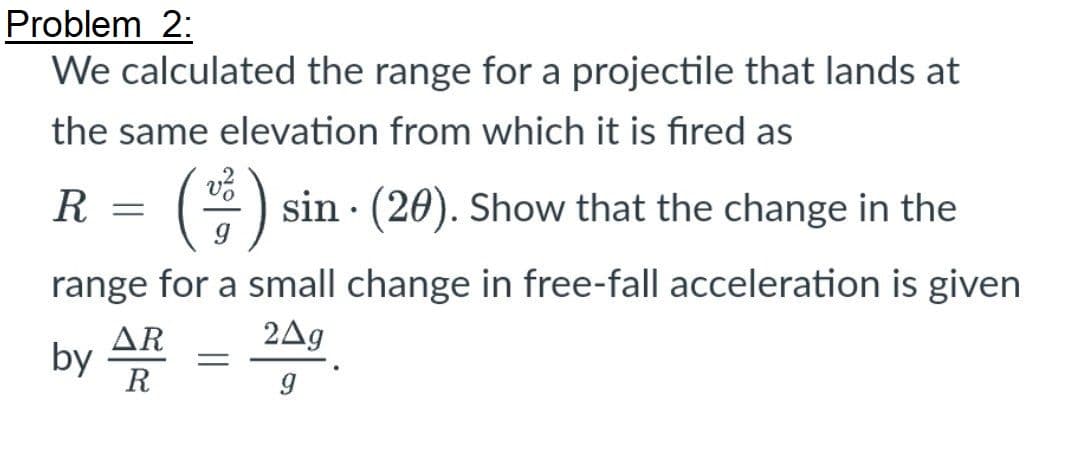 Problem 2:
We calculated the range for a projectile that lands at
the same elevation from which it is fired as
R
(*) sin · (20). Show that the change in the
range for a small change in free-fall acceleration is given
AR
2Ag
by
R
