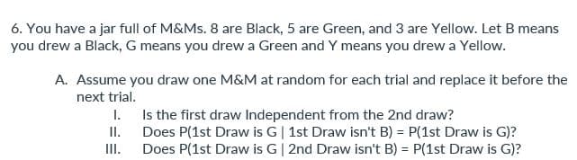 6. You have a jar full of M&Ms. 8 are Black, 5 are Green, and 3 are Yellow. Let B means
you drew a Black, G means you drew a Green and Y means you drew a Yellow.
A. Assume you draw one M&M at random for each trial and replace it before the
next trial.
I.
II.
III.
Is the first draw Independent from the 2nd draw?
Does P(1st Draw is G | 1st Draw isn't B) = P(1st Draw is G)?
Does P(1st Draw is G | 2nd Draw isn't B) = P(1st Draw is G)?