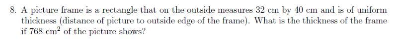 8. A picture frame is a rectangle that on the outside measures 32 cm by 40 cm and is of uniform
thickness (distance of picture to outside edge of the frame). What is the thickness of the frame
if 768 cm? of the picture shows?
