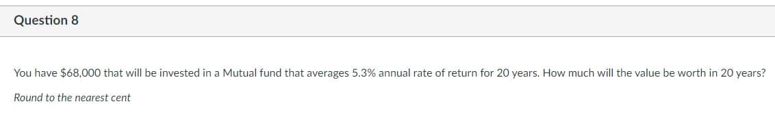 Question 8
You have $68,000 that will be invested in a Mutual fund that averages 5.3% annual rate of return for 20 years. How much will the value be worth in 20 years?
Round to the nearest cent
