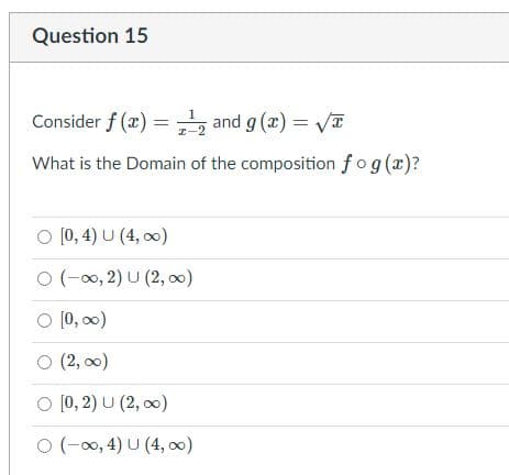 **Question 15**

Consider \( f(x) = \frac{1}{x-2} \) and \( g(x) = \sqrt{x} \).

What is the Domain of the composition \( f \circ g \, (x) \)?

Options:
- ○ \([0, 4) \cup (4, \infty)\)
- ○ \((-\infty, 2) \cup (2, \infty)\)
- ○ \([0, \infty)\)
- ○ \((2, \infty)\)
- ○ \([0, 2) \cup (2, \infty)\)
- ○ \((-\infty, 4) \cup (4, \infty)\)