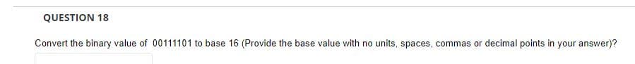 QUESTION 18
Convert the binary value of 00111101 to base 16 (Provide the base value with no units, spaces, commas or decimal points in your answer)?