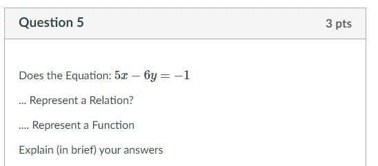Question 5
3 pts
Does the Equation: 5x – 6y = -1
. Represent a Relation?
. Represent a Function
Explain (in brief) your answers

