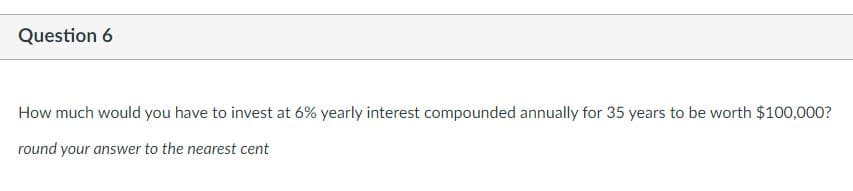 Question 6
How much would you have to invest at 6% yearly interest compounded annually for 35 years to be worth $100,000?
round your answer to the nearest cent
