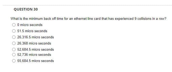 QUESTION 30
What is the minimum back off time for an ethernet line card that has experienced 9 collisions in a row?
0 micro seconds
51.5 micro seconds
26,316.5 micro seconds
26,368 micro seconds
52,684.5 micro seconds
52,736 micro seconds
55,684.5 micro seconds