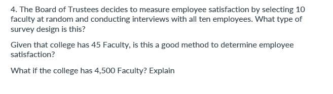 4. The Board of Trustees decides to measure employee satisfaction by selecting 10
faculty at random and conducting interviews with all ten employees. What type of
survey design is this?
Given that college has 45 Faculty, is this a good method to determine employee
satisfaction?
What if the college has 4,500 Faculty? Explain