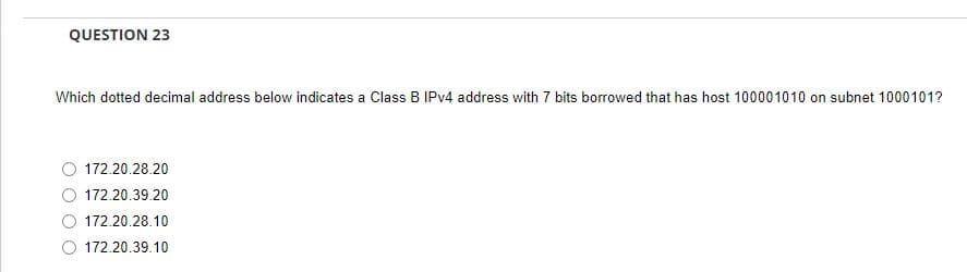 QUESTION 23
Which dotted decimal address below indicates a Class B IPv4 address with 7 bits borrowed that has host 100001010 on subnet 1000101?
172.20.28.20
172.20.39.20
172.20.28.10
O 172.20.39.10