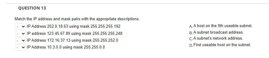 QUESTION 13
Match the IP address and mask pairs with the appropriate descriptions.
✓ IP Address 202.0.18.63 using mask 255.255.255.192
✓ IP address 123.45.67.89 using mask 255.255.255.248
✓ IP Address 172.16.37.13 using mask 255.255.252.0
✓ IP Address 10.3.0.0 using mask 255.255.0.0
A. A host on the 9th useable subnet.
B. A subnet broadcast address.
C. A subnet's network address.
D. First useable host on the subnet.