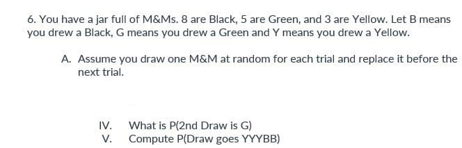 6. You have a jar full of M&Ms. 8 are Black, 5 are Green, and 3 are Yellow. Let B means
you drew a Black, G means you drew a Green and Y means you drew a Yellow.
A. Assume you draw one M&M at random for each trial and replace it before the
next trial.
IV.
V.
What is P(2nd Draw is G)
Compute P(Draw goes YYYBB)