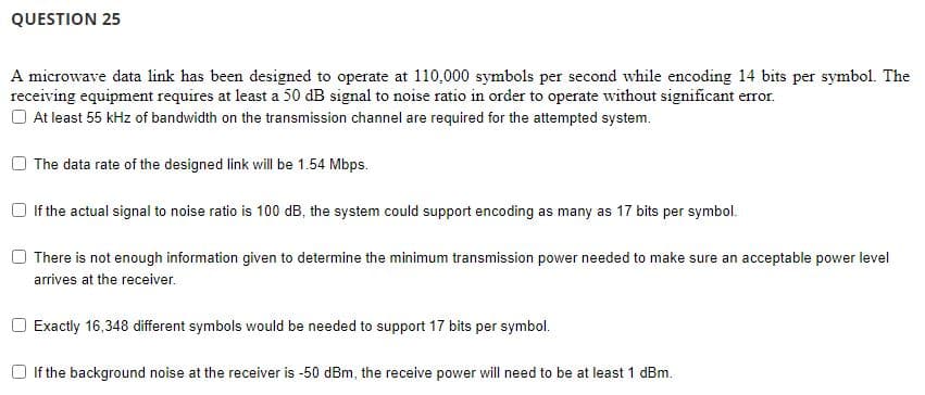 QUESTION 25
A microwave data link has been designed to operate at 110,000 symbols per second while encoding 14 bits per symbol. The
receiving equipment requires at least a 50 dB signal to noise ratio in order to operate without significant error.
At least 55 kHz of bandwidth on the transmission channel are required for the attempted system.
The data rate of the designed link will be 1.54 Mbps.
If the actual signal to noise ratio is 100 dB, the system could support encoding as many as 17 bits per symbol.
There is not enough information given to determine the minimum transmission power needed to make sure an acceptable power level
arrives at the receiver.
Exactly 16,348 different symbols would be needed to support 17 bits per symbol.
If the background noise at the receiver is -50 dBm, the receive power will need to be at least 1 dBm.