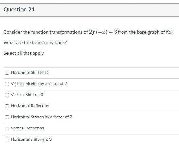 **Question 21**

Consider the function transformations of \(2f(-x) + 3\) from the base graph of \(f(x)\).

What are the transformations?

Select all that apply:

- [ ] Horizontal Shift left 3
- [ ] Vertical Stretch by a factor of 2
- [ ] Vertical Shift up 3
- [ ] Horizontal Reflection
- [ ] Horizontal Stretch by a factor of 2
- [ ] Vertical Reflection
- [ ] Horizontal Shift right 3