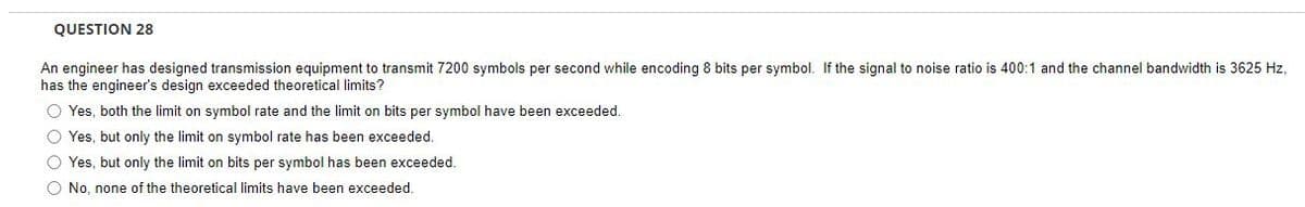 QUESTION 28
An engineer has designed transmission equipment to transmit 7200 symbols per second while encoding 8 bits per symbol. If the signal to noise ratio is 400:1 and the channel bandwidth is 3625 Hz,
has the engineer's design exceeded theoretical limits?
O Yes, both the limit on symbol rate and the limit on bits per symbol have been exceeded.
O Yes, but only the limit on symbol rate has been exceeded.
O Yes, but only the limit on bits per symbol has been exceeded.
O No, none of the theoretical limits have been exceeded.