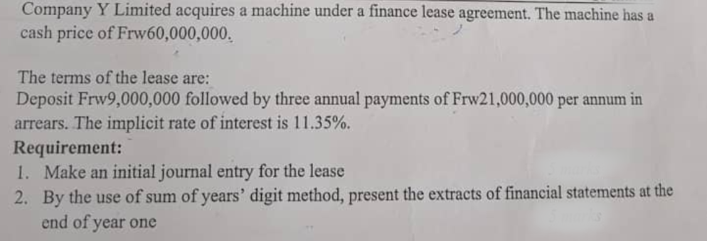 Company Y Limited acquires a machine under a finance lease agreement. The machine has a
cash price of Frw60,000,000.
The terms of the lease are:
Deposit Frw9,000,000 followed by three annual payments of Frw21,000,000 per annum in
arrears. The implicit rate of interest is 11.35%.
Requirement:
1.
Make an initial journal entry for the lease
2. By the use of sum of years' digit method, present the extracts of financial statements at the
end of year one