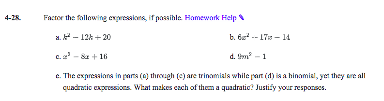 4-28.
Factor the following expressions, if possible. Homework Help
a. k2 – 12k + 20
b. 6x2 -- 17a – 14
|
c. a2 – 8x + 16
d. 9m?
1
с.
e. The expressions in parts (a) through (c) are trinomials while part (d) is a binomial, yet they are all
quadratic expressions. What makes each of them a quadratic? Justify your responses.
