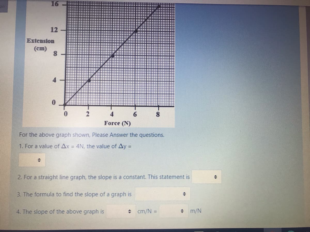 16
12
Extension
(cm)
8.
Force (N)
For the above graph shown, Please Answer the questions.
1. For a value of Ax = 4N, the value of Ay =
!!
2. For a straight line graph, the slope is a constant. This statement is
3. The formula to find the slope of a graph is
4. The slope of the above graph is
+ cm/N =
m/N
