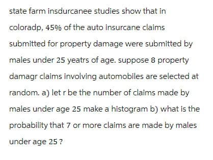 state farm insdurcanee studies show that in
colorado, 45% of the auto insurcane claims
submitted for property damage were submitted by
males under 25 yeatrs of age. suppose 8 property
damage claims involving automobiles are selected at
random. a) let r be the number of claims made by
males under age 25 make a histogram b) what is the
probability that 7 or more claims are made by males
under age 25 ?