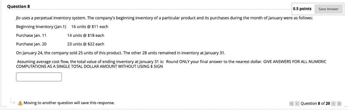 Question 8
0.5 points
Save Answer
Jlo uses a perpetual inventory system. The company's beginning inventory of a particular product and its purchases during the month of January were as follows:
Beginning Inventory (Jan.1) 16 units @ $11 each
14 units @ $18 each
Purchase Jan. 11
Purchase Jan. 20
23 units @ $22 each
On January 24, the company sold 25 units of this product. The other 28 units remained in inventory at January 31.
Assuming average cost flow, the total value of ending inventory at January 31 is: Round ONLY your final answer to the nearest dollar. GIVE ANSWERS FOR ALL NUMERIC
COMPUTATIONS AS A SINGLE TOTAL DOLLAR AMOUNT WITHOUT USING $ SIGN
Moving to another question will save this response.
<<Question 8 of 20