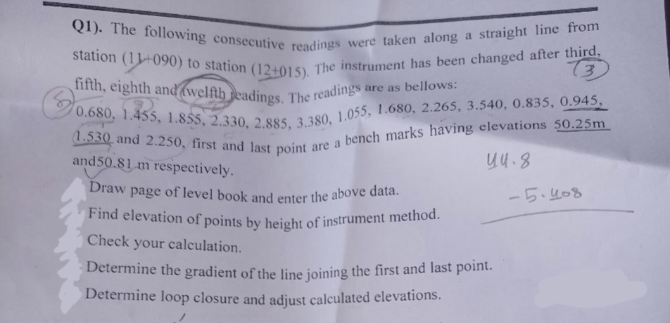 Q1). The following consecutive readings were taken along a straight line from
station (1090) to station (12+015). The instrument has been changed after third,
fifth, eighth and welfth readings. The readings a
3
are as bellows:
0.680, 1.455, 1.855, 2.330, 2.885, 3.380, 1.055, 1.680, 2.265, 3.540, 0.835, 0.945,
(1.530 and 2.250, first and last point are a bench marks having elevations 50.25m
and 50.81 m respectively.
44.8
Draw page of level book and enter the above data.
Find elevation of points by height of instrument method.
Check your calculation.
Determine the gradient of the line joining the first and last point.
Determine loop closure and adjust calculated elevations.
-5.408