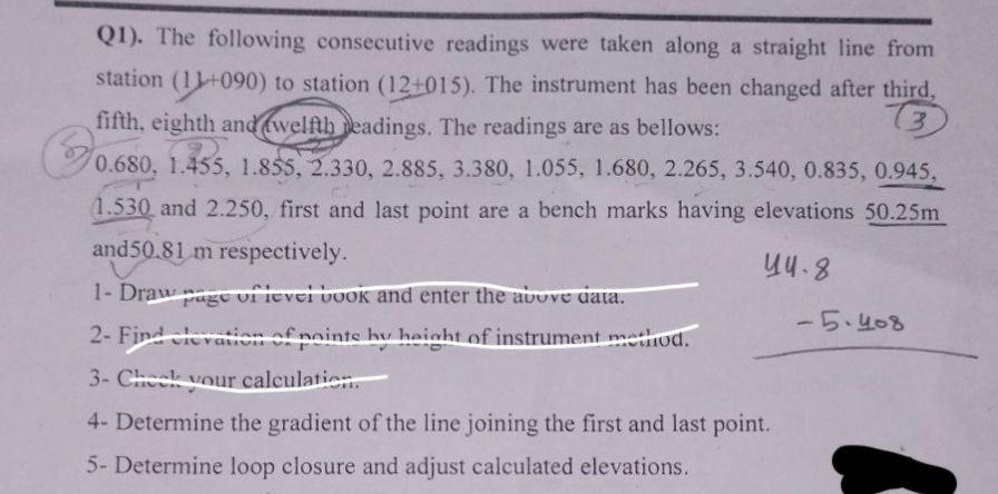 Q1). The following consecutive readings were taken along a straight line from
station (11+090) to station (12+015). The instrument has been changed after third,
fifth, eighth and welfth readings. The readings are as bellows:
(3
0.68
0.680, 1.455, 1.855, 2.330, 2.885, 3.380, 1.055, 1.680, 2.265, 3.540, 0.835, 0.945,
1.530 and 2.250, first and last point are a bench marks having elevations 50.25m
and 50.81 m respectively.
44.8
1- Draw page of level book and enter the above data.
2- Find cleve on of pointe hy height of instrument method.
3- Check your calculation.
4- Determine the gradient of the line joining the first and last point.
5- Determine loop closure and adjust calculated elevations.
-5.408