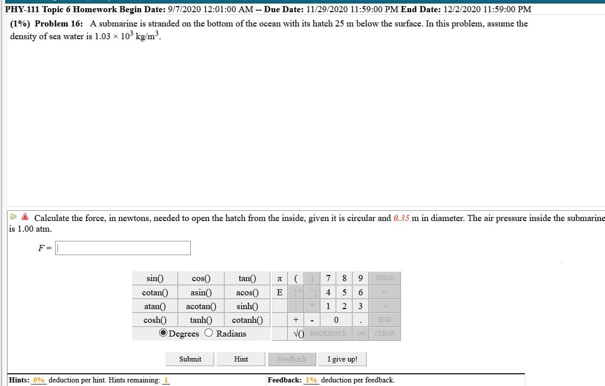 PHY-111 Topic 6 Homework Begin Date: 9/7/2020 12:01:00 AM -- Due Date: 11/29/2020 11:59:00 PM End Date: 12/2/2020 11:59:00 PM
(1%) Problem 16: A submarine is stranded on the bottom of the ocean with its hatch 25 m below the surface. In this problem, assume the
density of sea water is 1.03 x 103 kg/m³.
> A Calculate the force, in newtons, needed to open the hatch from the inside, given it is circular and 0.35 m in diameter. The air pressure inside the submarine
is 1.00 atm.
F=
sin()
cos()
tan()
7
8
9
HOME
cotan()
asin()
acos()
E
4
5
6
atan()
acotan()
sinh()
1
2
cosh()
tanh()
cotanh()
+
END
-
ODegrees
Radians
VO BACKSPACE
DEL
CLEAR
Submit
Hint
Feedback
I give up!
Hints: 0% deduction per hint. Hints remaining: 1
Feedback: 1% deduction per feedback.
